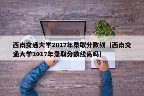 西南交通大学2017年录取分数线（西南交通大学2017年录取分数线高吗）