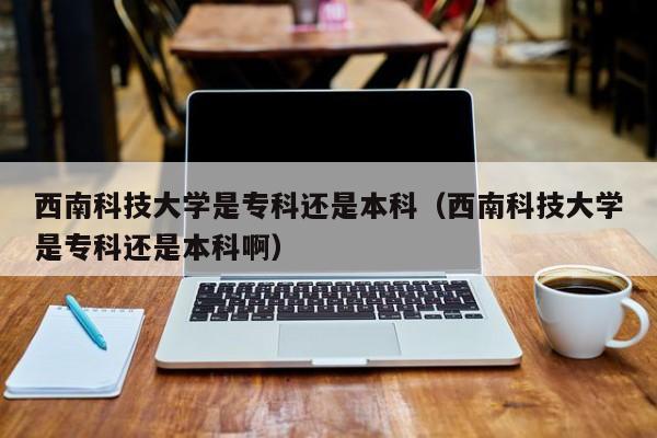 西南科技大学是专科还是本科（西南科技大学是专科还是本科啊）