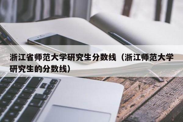 浙江省师范大学研究生分数线（浙江师范大学研究生的分数线）