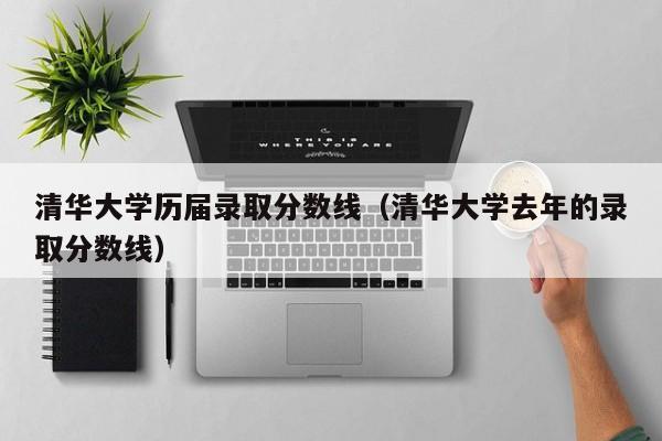 清华大学历届录取分数线（清华大学去年的录取分数线）