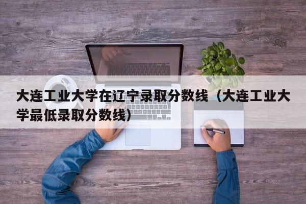 大连工业大学在辽宁录取分数线（大连工业大学最低录取分数线）