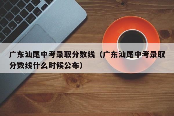 广东汕尾中考录取分数线（广东汕尾中考录取分数线什么时候公布）