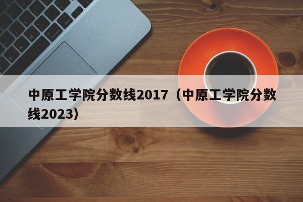 中原工学院分数线2017（中原工学院分数线2023）