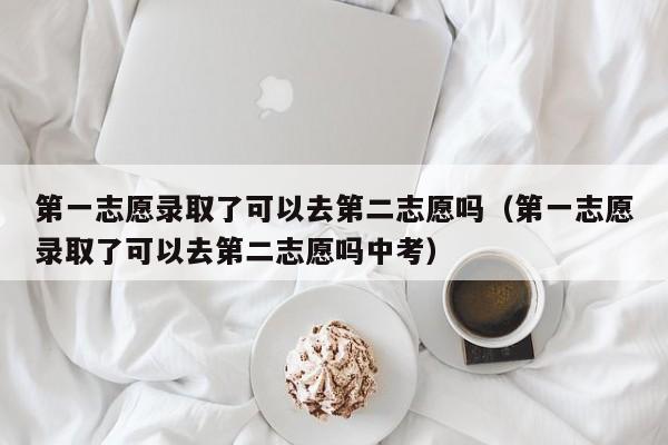 第一志愿录取了可以去第二志愿吗（第一志愿录取了可以去第二志愿吗中考）