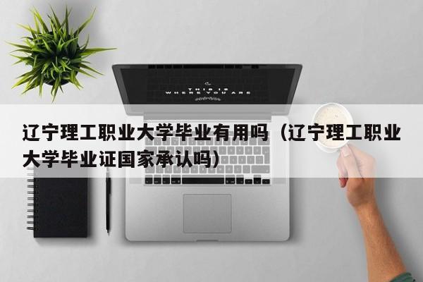 辽宁理工职业大学毕业有用吗（辽宁理工职业大学毕业证国家承认吗）