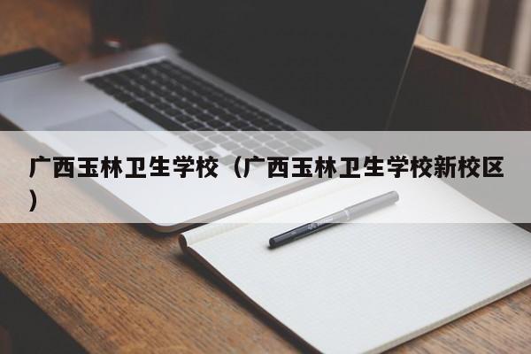 广西玉林卫生学校（广西玉林卫生学校新校区）