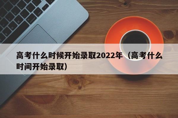 高考什么时候开始录取2022年（高考什么时间开始录取）