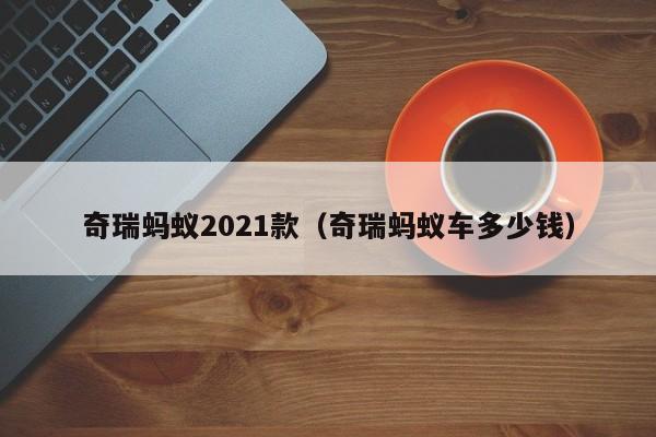 奇瑞蚂蚁2021款（奇瑞蚂蚁车多少钱）