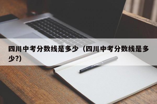 四川中考分数线是多少（四川中考分数线是多少?）