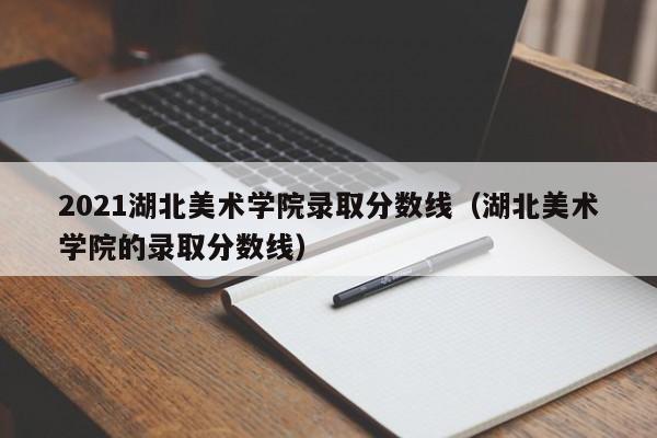 2021湖北美术学院录取分数线（湖北美术学院的录取分数线）