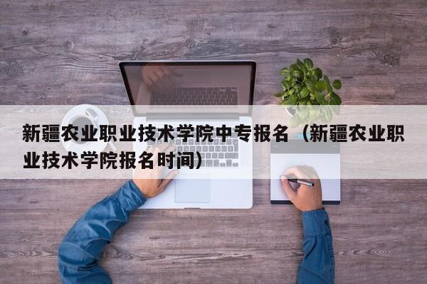 新疆农业职业技术学院中专报名（新疆农业职业技术学院报名时间）