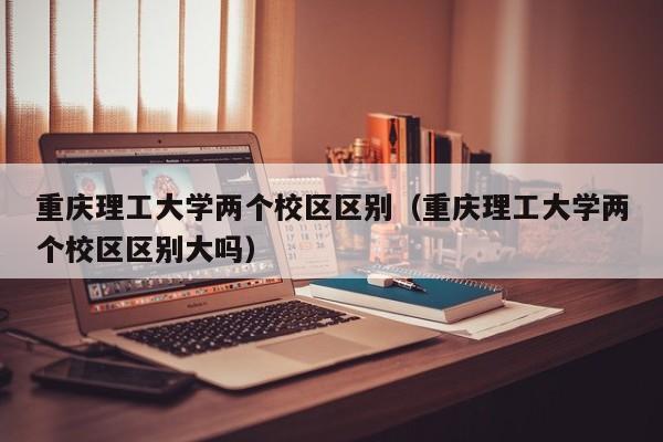 重庆理工大学两个校区区别（重庆理工大学两个校区区别大吗）