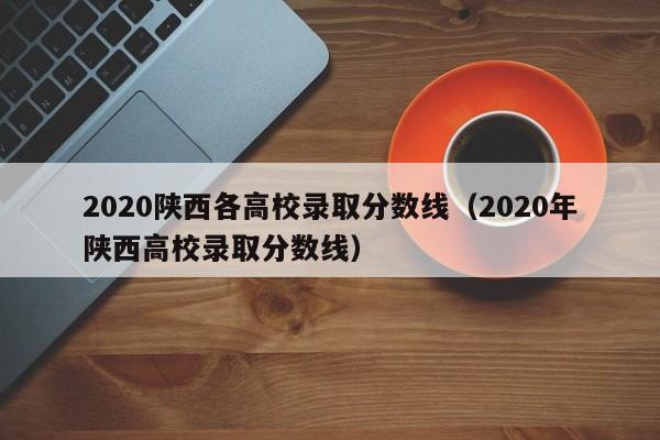 2020陕西各高校录取分数线（2020年陕西高校录取分数线）