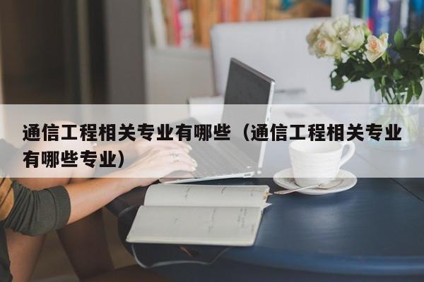 通信工程相关专业有哪些（通信工程相关专业有哪些专业）