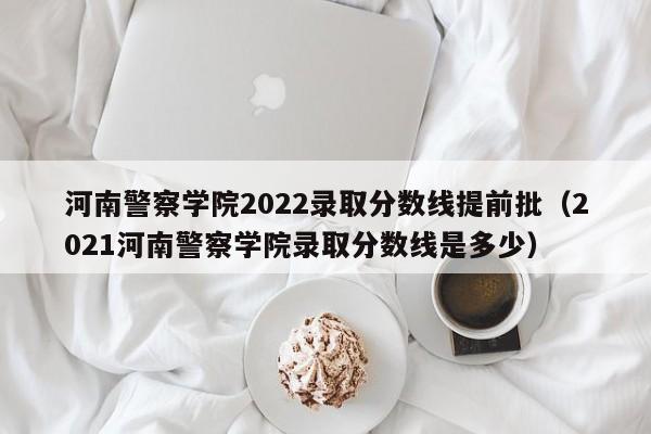 河南警察学院2022录取分数线提前批（2021河南警察学院录取分数线是多少）