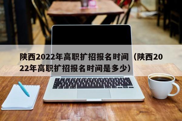 陕西2022年高职扩招报名时间（陕西2022年高职扩招报名时间是多少）